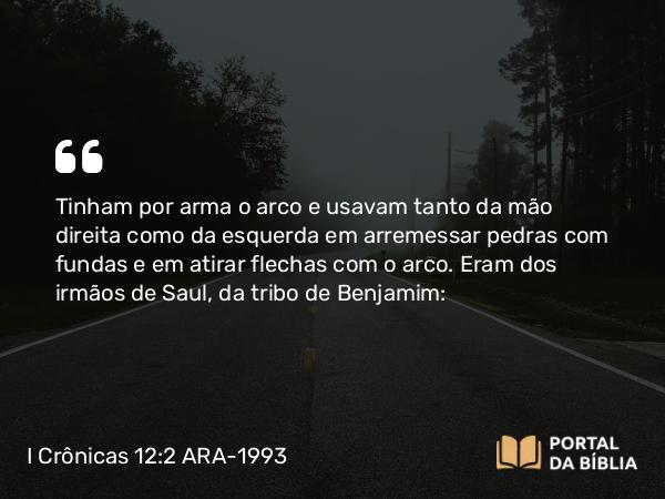 I Crônicas 12:2 ARA-1993 - Tinham por arma o arco e usavam tanto da mão direita como da esquerda em arremessar pedras com fundas e em atirar flechas com o arco. Eram dos irmãos de Saul, da tribo de Benjamim: