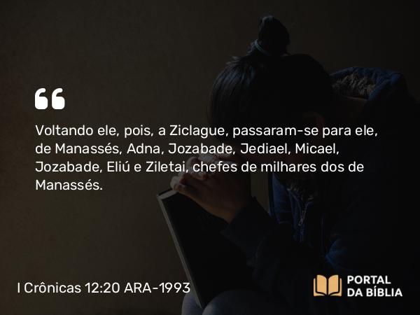 I Crônicas 12:20 ARA-1993 - Voltando ele, pois, a Ziclague, passaram-se para ele, de Manassés, Adna, Jozabade, Jediael, Micael, Jozabade, Eliú e Ziletai, chefes de milhares dos de Manassés.