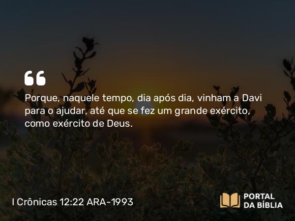 I Crônicas 12:22 ARA-1993 - Porque, naquele tempo, dia após dia, vinham a Davi para o ajudar, até que se fez um grande exército, como exército de Deus.