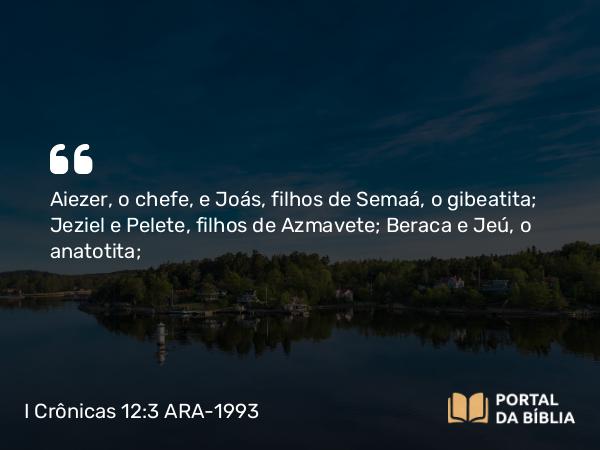 I Crônicas 12:3 ARA-1993 - Aiezer, o chefe, e Joás, filhos de Semaá, o gibeatita; Jeziel e Pelete, filhos de Azmavete; Beraca e Jeú, o anatotita;