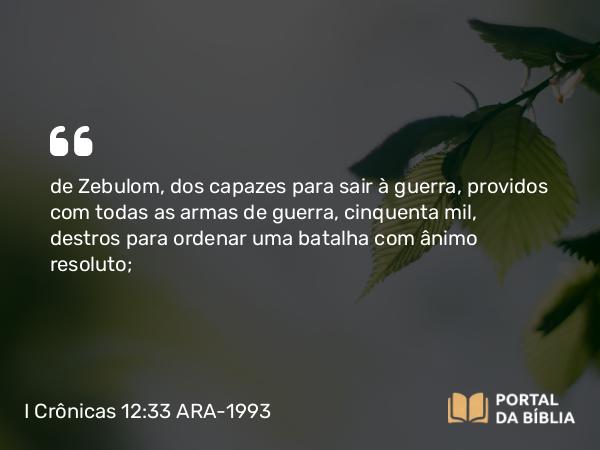 I Crônicas 12:33 ARA-1993 - de Zebulom, dos capazes para sair à guerra, providos com todas as armas de guerra, cinquenta mil, destros para ordenar uma batalha com ânimo resoluto;