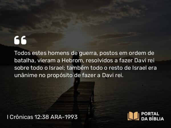 I Crônicas 12:38 ARA-1993 - Todos estes homens de guerra, postos em ordem de batalha, vieram a Hebrom, resolvidos a fazer Davi rei sobre todo o Israel; também todo o resto de Israel era unânime no propósito de fazer a Davi rei.