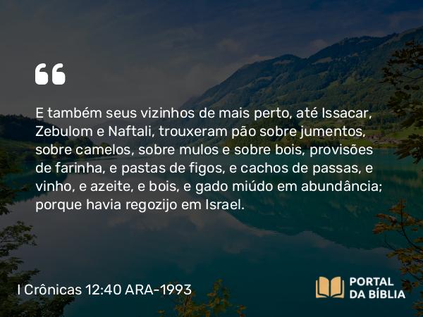 I Crônicas 12:40 ARA-1993 - E também seus vizinhos de mais perto, até Issacar, Zebulom e Naftali, trouxeram pão sobre jumentos, sobre camelos, sobre mulos e sobre bois, provisões de farinha, e pastas de figos, e cachos de passas, e vinho, e azeite, e bois, e gado miúdo em abundância; porque havia regozijo em Israel.