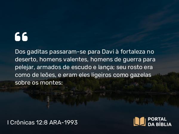 I Crônicas 12:8 ARA-1993 - Dos gaditas passaram-se para Davi à fortaleza no deserto, homens valentes, homens de guerra para pelejar, armados de escudo e lança; seu rosto era como de leões, e eram eles ligeiros como gazelas sobre os montes: