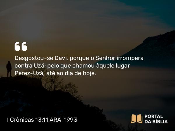 I Crônicas 13:11 ARA-1993 - Desgostou-se Davi, porque o Senhor irrompera contra Uzá; pelo que chamou àquele lugar Perez-Uzá, até ao dia de hoje.