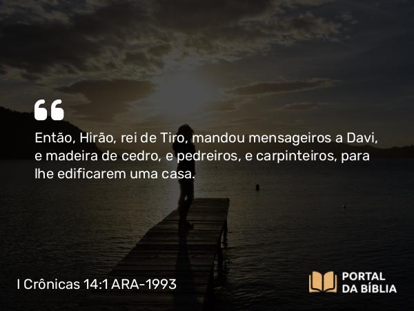 I Crônicas 14:1-2 ARA-1993 - Então, Hirão, rei de Tiro, mandou mensageiros a Davi, e madeira de cedro, e pedreiros, e carpinteiros, para lhe edificarem uma casa.