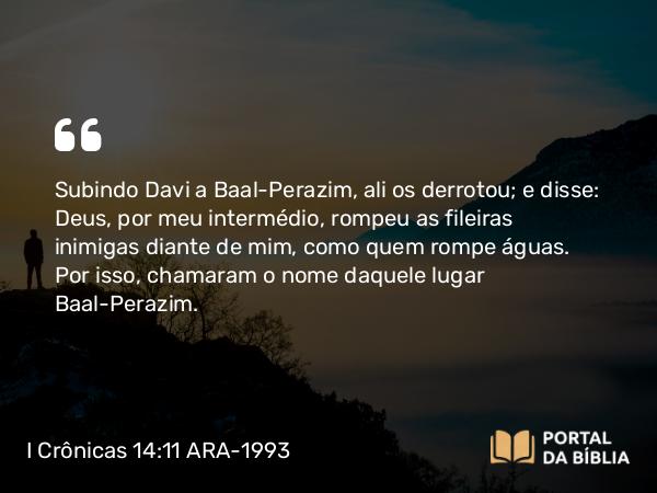 I Crônicas 14:11 ARA-1993 - Subindo Davi a Baal-Perazim, ali os derrotou; e disse: Deus, por meu intermédio, rompeu as fileiras inimigas diante de mim, como quem rompe águas. Por isso, chamaram o nome daquele lugar Baal-Perazim.