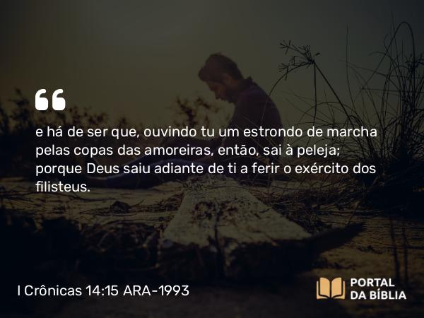 I Crônicas 14:15 ARA-1993 - e há de ser que, ouvindo tu um estrondo de marcha pelas copas das amoreiras, então, sai à peleja; porque Deus saiu adiante de ti a ferir o exército dos filisteus.