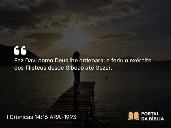 I Crônicas 14:16 ARA-1993 - Fez Davi como Deus lhe ordenara; e feriu o exército dos filisteus desde Gibeão até Gezer.