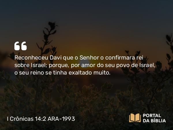 I Crônicas 14:2 ARA-1993 - Reconheceu Davi que o Senhor o confirmara rei sobre Israel; porque, por amor do seu povo de Israel, o seu reino se tinha exaltado muito.