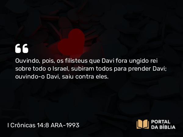 I Crônicas 14:8 ARA-1993 - Ouvindo, pois, os filisteus que Davi fora ungido rei sobre todo o Israel, subiram todos para prender Davi; ouvindo-o Davi, saiu contra eles.