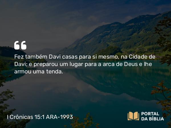 I Crônicas 15:1 ARA-1993 - Fez também Davi casas para si mesmo, na Cidade de Davi; e preparou um lugar para a arca de Deus e lhe armou uma tenda.