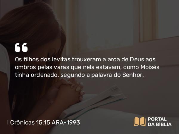 I Crônicas 15:15 ARA-1993 - Os filhos dos levitas trouxeram a arca de Deus aos ombros pelas varas que nela estavam, como Moisés tinha ordenado, segundo a palavra do Senhor.