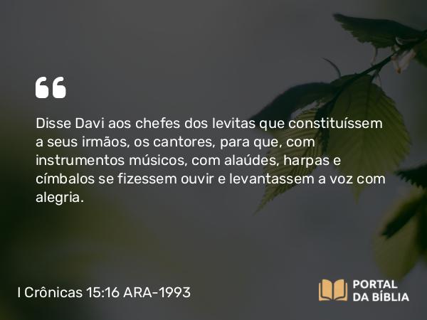 I Crônicas 15:16 ARA-1993 - Disse Davi aos chefes dos levitas que constituíssem a seus irmãos, os cantores, para que, com instrumentos músicos, com alaúdes, harpas e címbalos se fizessem ouvir e levantassem a voz com alegria.