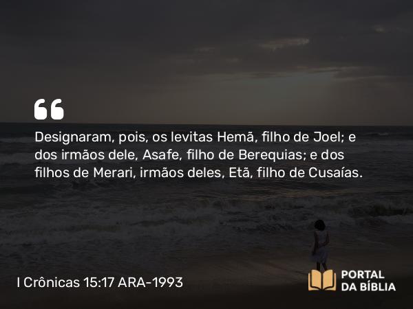 I Crônicas 15:17 ARA-1993 - Designaram, pois, os levitas Hemã, filho de Joel; e dos irmãos dele, Asafe, filho de Berequias; e dos filhos de Merari, irmãos deles, Etã, filho de Cusaías.