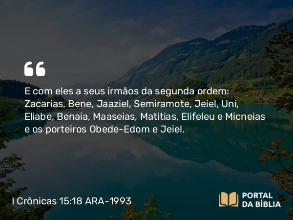 I Crônicas 15:18 ARA-1993 - E com eles a seus irmãos da segunda ordem: Zacarias, Bene, Jaaziel, Semiramote, Jeiel, Uni, Eliabe, Benaia, Maaseias, Matitias, Elifeleu e Micneias e os porteiros Obede-Edom e Jeiel.