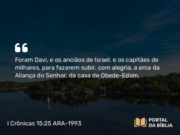 I Crônicas 15:25 ARA-1993 - Foram Davi, e os anciãos de Israel, e os capitães de milhares, para fazerem subir, com alegria, a arca da Aliança do Senhor, da casa de Obede-Edom.