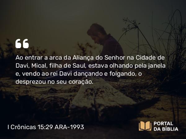 I Crônicas 15:29 ARA-1993 - Ao entrar a arca da Aliança do Senhor na Cidade de Davi, Mical, filha de Saul, estava olhando pela janela e, vendo ao rei Davi dançando e folgando, o desprezou no seu coração.