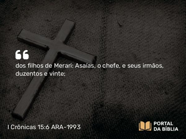 I Crônicas 15:6 ARA-1993 - dos filhos de Merari: Asaías, o chefe, e seus irmãos, duzentos e vinte;