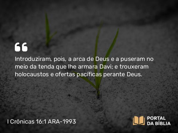 I Crônicas 16:1 ARA-1993 - Introduziram, pois, a arca de Deus e a puseram no meio da tenda que lhe armara Davi; e trouxeram holocaustos e ofertas pacíficas perante Deus.