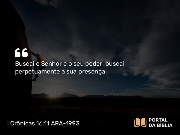 I Crônicas 16:11 ARA-1993 - Buscai o Senhor e o seu poder, buscai perpetuamente a sua presença.