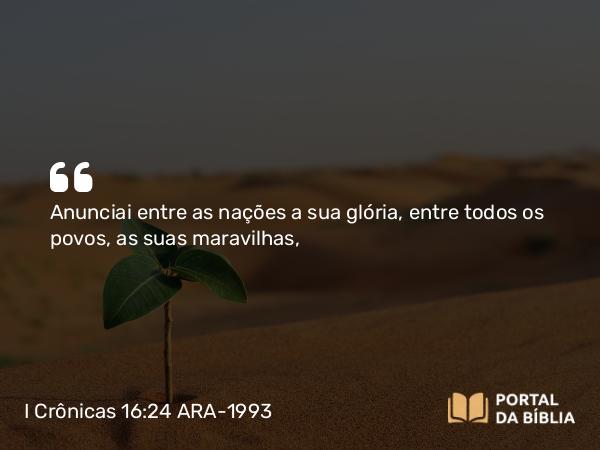 I Crônicas 16:24 ARA-1993 - Anunciai entre as nações a sua glória, entre todos os povos, as suas maravilhas,