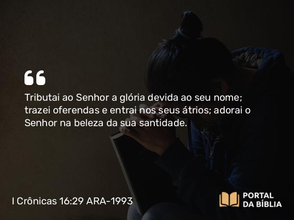 I Crônicas 16:29 ARA-1993 - Tributai ao Senhor a glória devida ao seu nome; trazei oferendas e entrai nos seus átrios; adorai o Senhor na beleza da sua santidade.