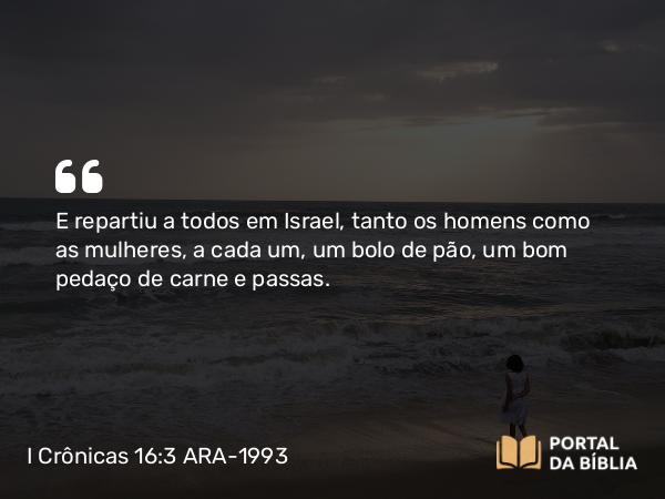 I Crônicas 16:3 ARA-1993 - E repartiu a todos em Israel, tanto os homens como as mulheres, a cada um, um bolo de pão, um bom pedaço de carne e passas.