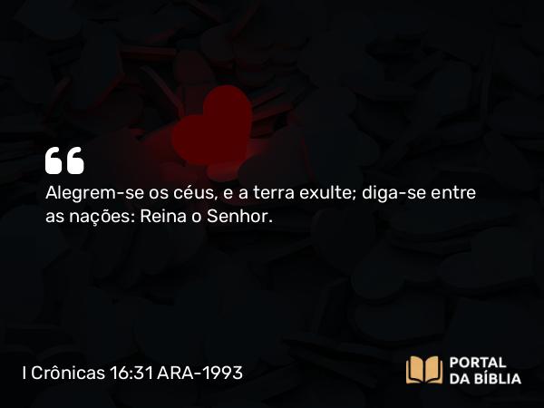 I Crônicas 16:31 ARA-1993 - Alegrem-se os céus, e a terra exulte; diga-se entre as nações: Reina o Senhor.