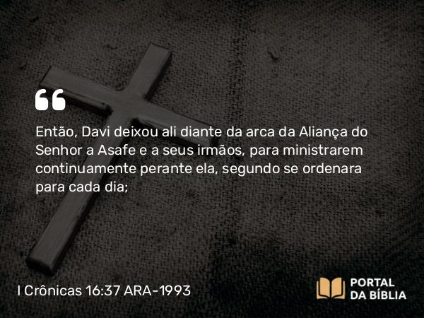 I Crônicas 16:37 ARA-1993 - Então, Davi deixou ali diante da arca da Aliança do Senhor a Asafe e a seus irmãos, para ministrarem continuamente perante ela, segundo se ordenara para cada dia;