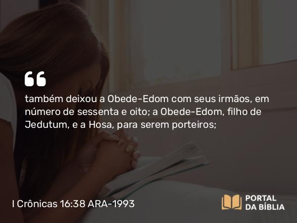 I Crônicas 16:38 ARA-1993 - também deixou a Obede-Edom com seus irmãos, em número de sessenta e oito; a Obede-Edom, filho de Jedutum, e a Hosa, para serem porteiros;