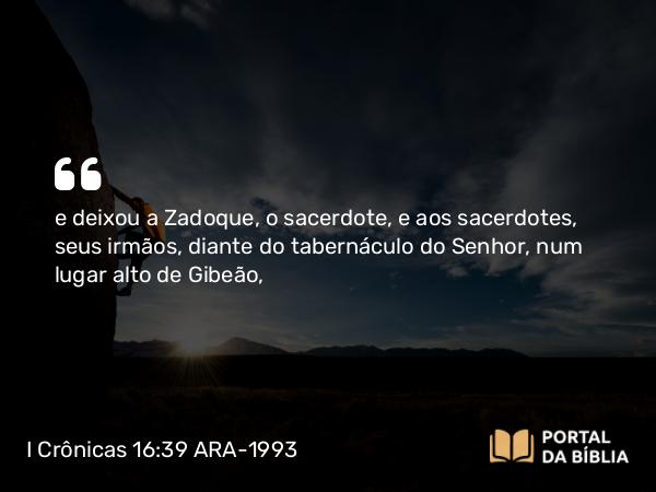 I Crônicas 16:39 ARA-1993 - e deixou a Zadoque, o sacerdote, e aos sacerdotes, seus irmãos, diante do tabernáculo do Senhor, num lugar alto de Gibeão,