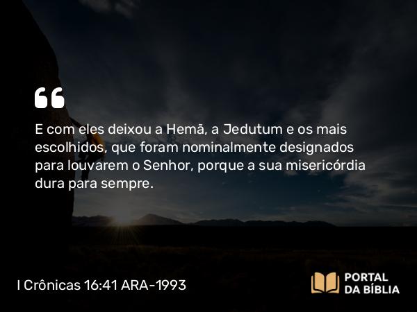 I Crônicas 16:41 ARA-1993 - E com eles deixou a Hemã, a Jedutum e os mais escolhidos, que foram nominalmente designados para louvarem o Senhor, porque a sua misericórdia dura para sempre.