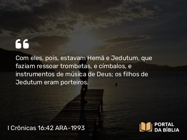 I Crônicas 16:42 ARA-1993 - Com eles, pois, estavam Hemã e Jedutum, que faziam ressoar trombetas, e címbalos, e instrumentos de música de Deus; os filhos de Jedutum eram porteiros.