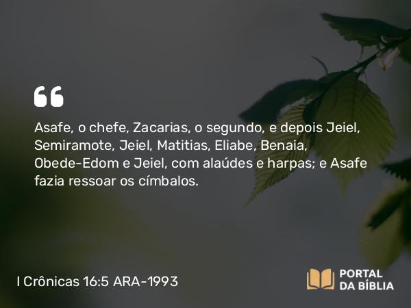 I Crônicas 16:5 ARA-1993 - Asafe, o chefe, Zacarias, o segundo, e depois Jeiel, Semiramote, Jeiel, Matitias, Eliabe, Benaia, Obede-Edom e Jeiel, com alaúdes e harpas; e Asafe fazia ressoar os címbalos.