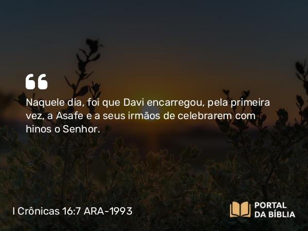 I Crônicas 16:7 ARA-1993 - Naquele dia, foi que Davi encarregou, pela primeira vez, a Asafe e a seus irmãos de celebrarem com hinos o Senhor.