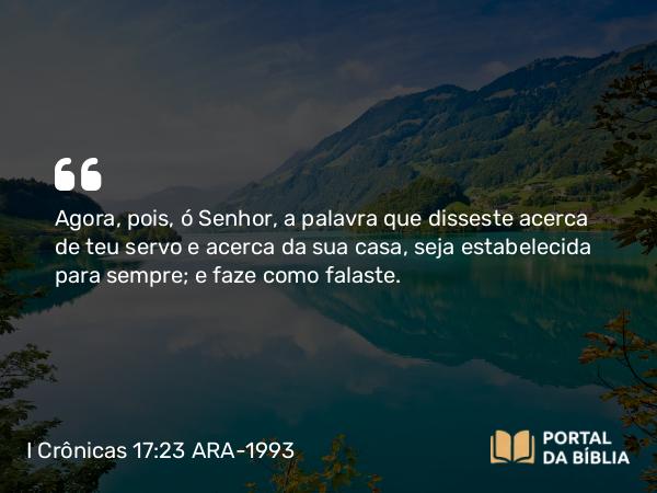 I Crônicas 17:23 ARA-1993 - Agora, pois, ó Senhor, a palavra que disseste acerca de teu servo e acerca da sua casa, seja estabelecida para sempre; e faze como falaste.