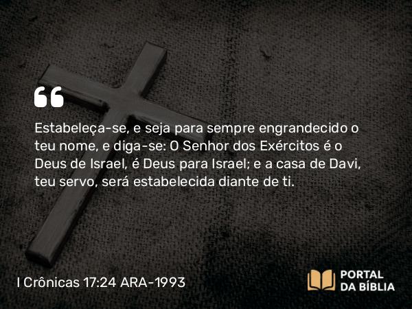 I Crônicas 17:24 ARA-1993 - Estabeleça-se, e seja para sempre engrandecido o teu nome, e diga-se: O Senhor dos Exércitos é o Deus de Israel, é Deus para Israel; e a casa de Davi, teu servo, será estabelecida diante de ti.