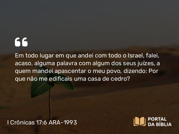 I Crônicas 17:6 ARA-1993 - Em todo lugar em que andei com todo o Israel, falei, acaso, alguma palavra com algum dos seus juízes, a quem mandei apascentar o meu povo, dizendo: Por que não me edificais uma casa de cedro?