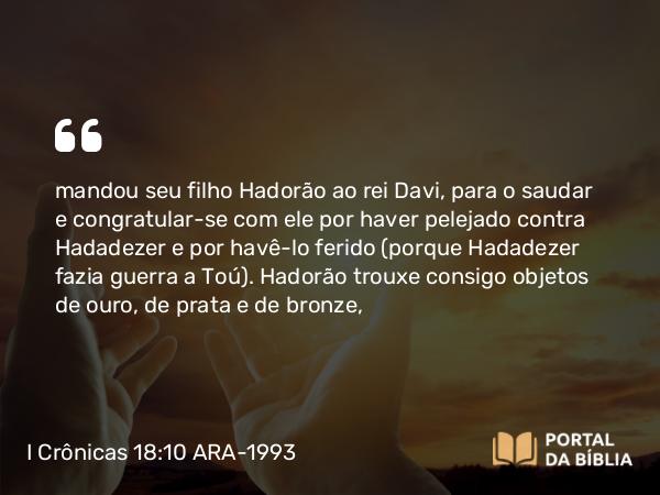 I Crônicas 18:10 ARA-1993 - mandou seu filho Hadorão ao rei Davi, para o saudar e congratular-se com ele por haver pelejado contra Hadadezer e por havê-lo ferido (porque Hadadezer fazia guerra a Toú). Hadorão trouxe consigo objetos de ouro, de prata e de bronze,