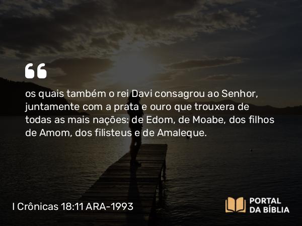 I Crônicas 18:11 ARA-1993 - os quais também o rei Davi consagrou ao Senhor, juntamente com a prata e ouro que trouxera de todas as mais nações: de Edom, de Moabe, dos filhos de Amom, dos filisteus e de Amaleque.