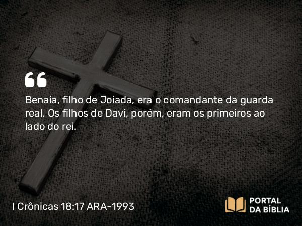 I Crônicas 18:17 ARA-1993 - Benaia, filho de Joiada, era o comandante da guarda real. Os filhos de Davi, porém, eram os primeiros ao lado do rei.