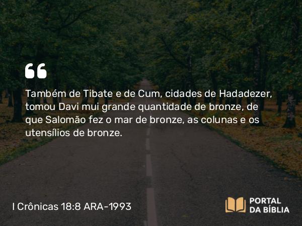 I Crônicas 18:8 ARA-1993 - Também de Tibate e de Cum, cidades de Hadadezer, tomou Davi mui grande quantidade de bronze, de que Salomão fez o mar de bronze, as colunas e os utensílios de bronze.