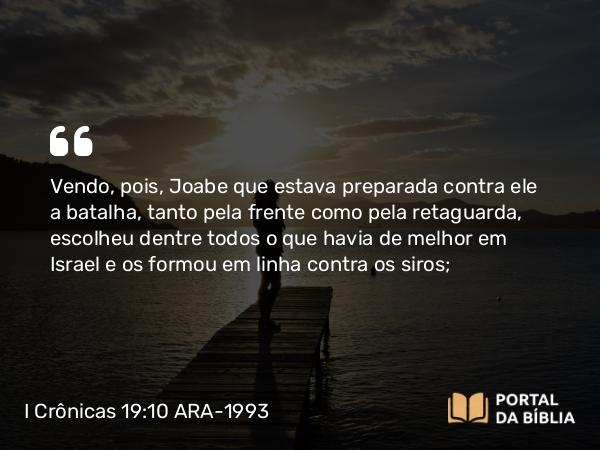 I Crônicas 19:10 ARA-1993 - Vendo, pois, Joabe que estava preparada contra ele a batalha, tanto pela frente como pela retaguarda, escolheu dentre todos o que havia de melhor em Israel e os formou em linha contra os siros;