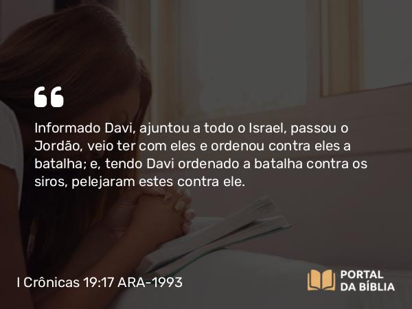 I Crônicas 19:17 ARA-1993 - Informado Davi, ajuntou a todo o Israel, passou o Jordão, veio ter com eles e ordenou contra eles a batalha; e, tendo Davi ordenado a batalha contra os siros, pelejaram estes contra ele.