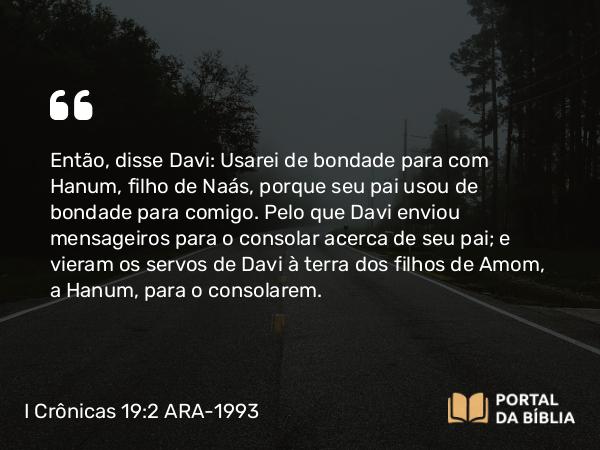 I Crônicas 19:2 ARA-1993 - Então, disse Davi: Usarei de bondade para com Hanum, filho de Naás, porque seu pai usou de bondade para comigo. Pelo que Davi enviou mensageiros para o consolar acerca de seu pai; e vieram os servos de Davi à terra dos filhos de Amom, a Hanum, para o consolarem.