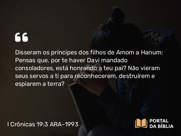 I Crônicas 19:3 ARA-1993 - Disseram os príncipes dos filhos de Amom a Hanum: Pensas que, por te haver Davi mandado consoladores, está honrando a teu pai? Não vieram seus servos a ti para reconhecerem, destruírem e espiarem a terra?