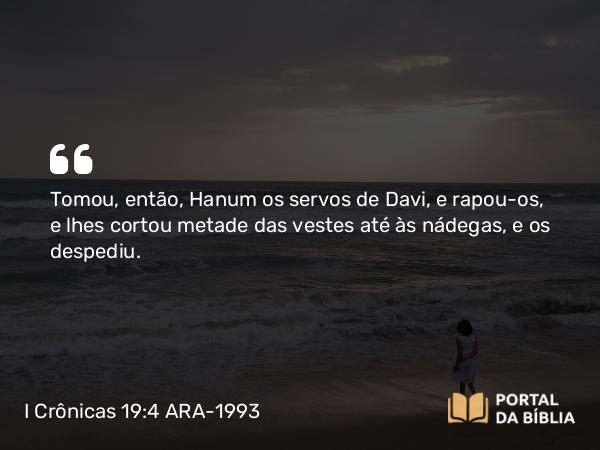 I Crônicas 19:4 ARA-1993 - Tomou, então, Hanum os servos de Davi, e rapou-os, e lhes cortou metade das vestes até às nádegas, e os despediu.