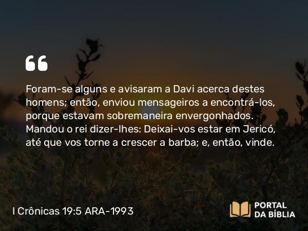 I Crônicas 19:5 ARA-1993 - Foram-se alguns e avisaram a Davi acerca destes homens; então, enviou mensageiros a encontrá-los, porque estavam sobremaneira envergonhados. Mandou o rei dizer-lhes: Deixai-vos estar em Jericó, até que vos torne a crescer a barba; e, então, vinde.