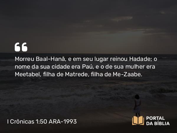 I Crônicas 1:50 ARA-1993 - Morreu Baal-Hanã, e em seu lugar reinou Hadade; o nome da sua cidade era Paú, e o de sua mulher era Meetabel, filha de Matrede, filha de Me-Zaabe.